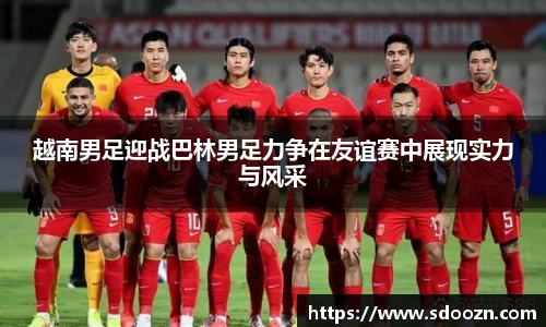 越南男足迎战巴林男足力争在友谊赛中展现实力与风采